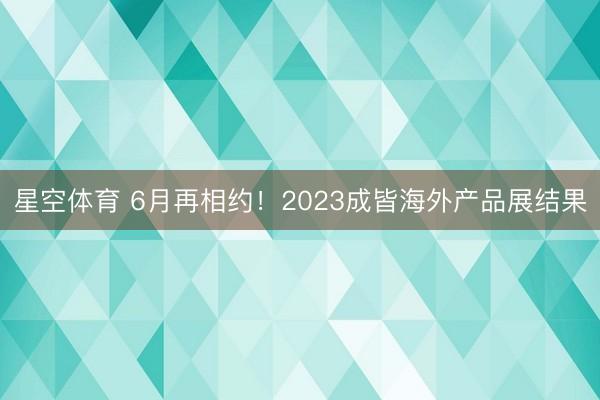 星空体育 6月再相约!2023成皆海外产品展结果