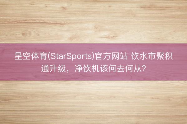 星空体育(StarSports)官方网站 饮水市聚积通升级,净饮机该何去何从?