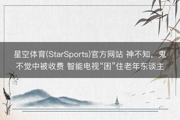 星空体育(StarSports)官方网站 神不知，鬼不觉中被收费 智能电视“困”住老年东谈主