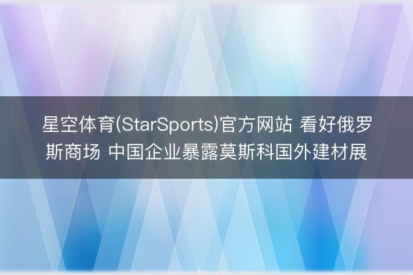 星空体育(StarSports)官方网站 看好俄罗斯商场 中国企业暴露莫斯科国外建材展