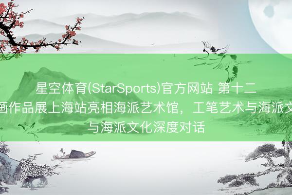 星空体育(StarSports)官方网站 第十二届中国工笔画作品展上海站亮相海派艺术馆,工笔艺术与海派文化深度对话