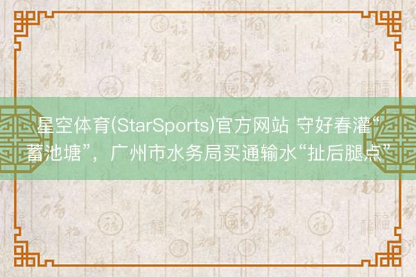 星空体育(StarSports)官方网站 守好春灌“蓄池塘”，广州市水务局买通输水“扯后腿点”
