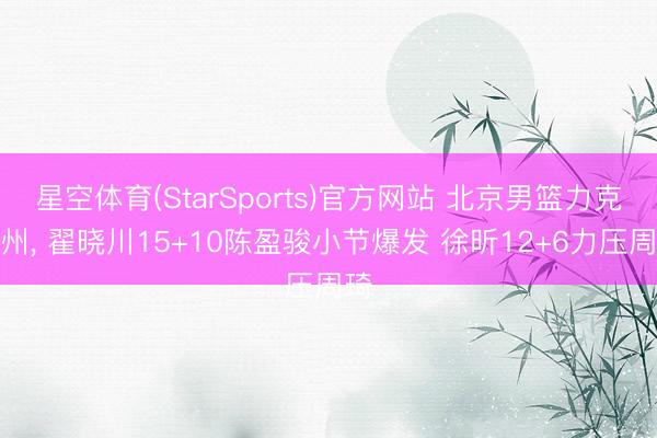星空体育(StarSports)官方网站 北京男篮力克广州, 翟晓川15+10陈盈骏小节爆发 徐昕12+6力压周琦