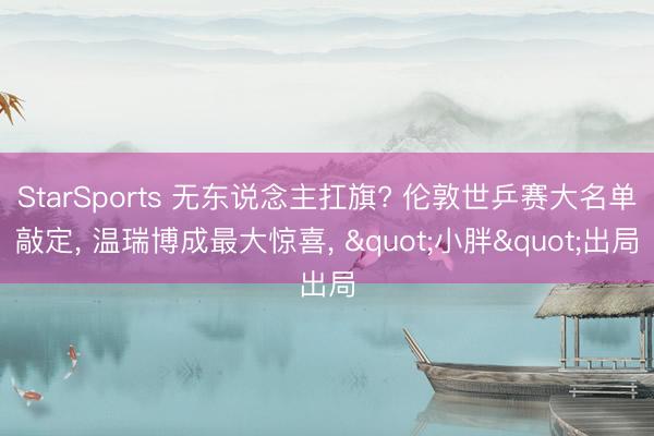 StarSports 无东说念主扛旗? 伦敦世乒赛大名单敲定, 温瑞博成最大惊喜, "小胖"出局