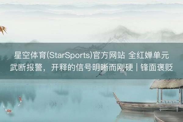 星空体育(StarSports)官方网站 全红婵单元武断报警,开释的信号明晰而刚硬 | 锋面褒贬