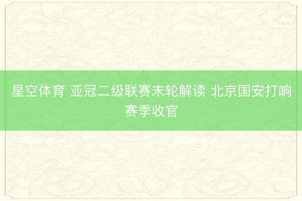 星空体育 亚冠二级联赛末轮解读 北京国安打响赛季收官