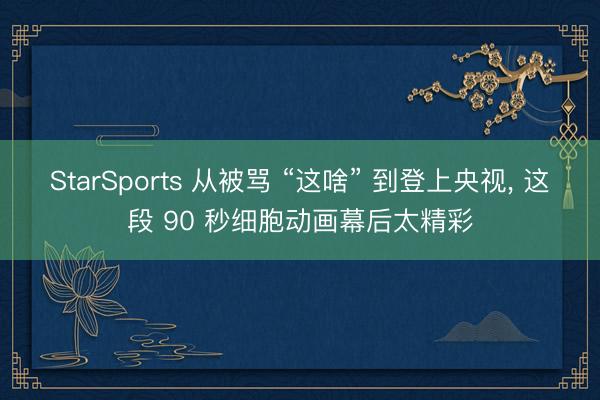 StarSports 从被骂 “这啥” 到登上央视, 这段 90 秒细胞动画幕后太精彩