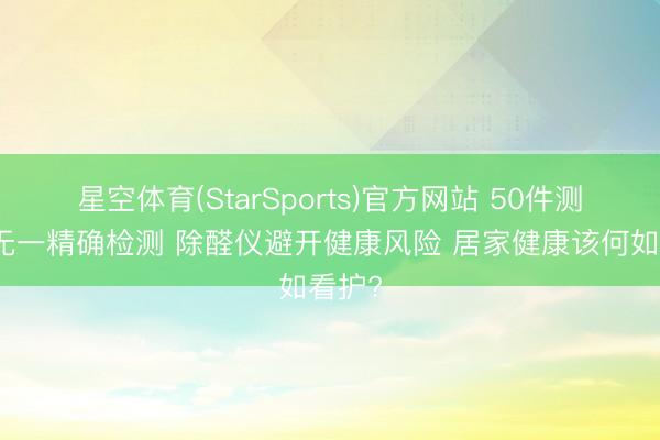星空体育(StarSports)官方网站 50件测醛仪无一精确检测 除醛仪避开健康风险 居家健康该何如看护?
