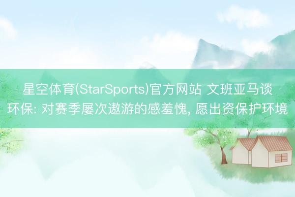 星空体育(StarSports)官方网站 文班亚马谈环保: 对赛季屡次遨游的感羞愧, 愿出资保护环境