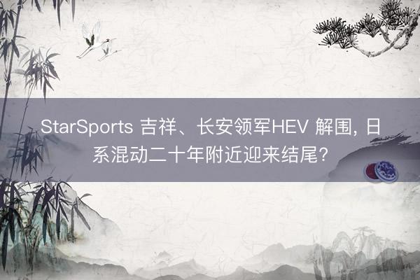 StarSports 吉祥、长安领军HEV 解围， 日系混动二十年附近迎来结尾?