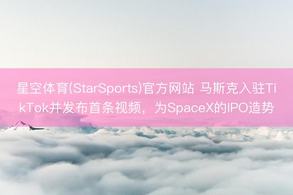 星空体育(StarSports)官方网站 马斯克入驻TikTok并发布首条视频,为SpaceX的IPO造势