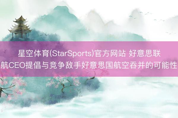 星空体育(StarSports)官方网站 好意思联航CEO提倡与竞争敌手好意思国航空吞并的可能性