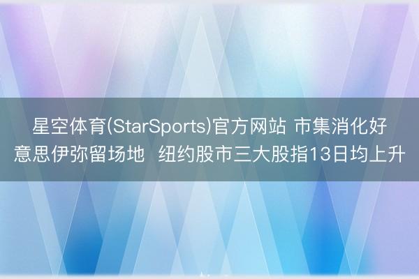 星空体育(StarSports)官方网站 市集消化好意思伊弥留场地  纽约股市三大股指13日均上升