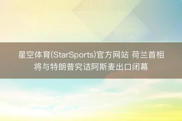 星空体育(StarSports)官方网站 荷兰首相将与特朗普究诘阿斯麦出口闭幕