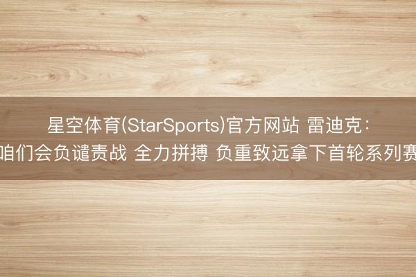 星空体育(StarSports)官方网站 雷迪克:咱们会负谴责战 全力拼搏 负重致远拿下首轮系列赛
