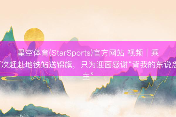 星空体育(StarSports)官方网站 视频｜乘客两次赶赴地铁站送锦旗，只为迎面感谢“背我的东说念主”