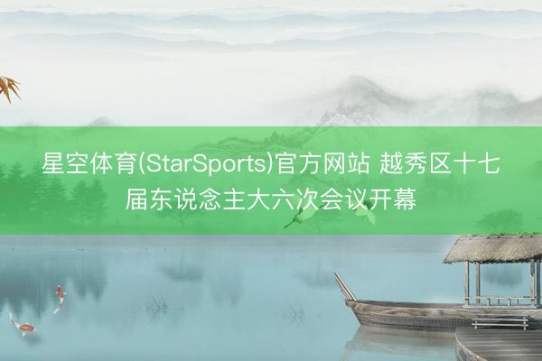 星空体育(StarSports)官方网站 越秀区十七届东说念主大六次会议开幕