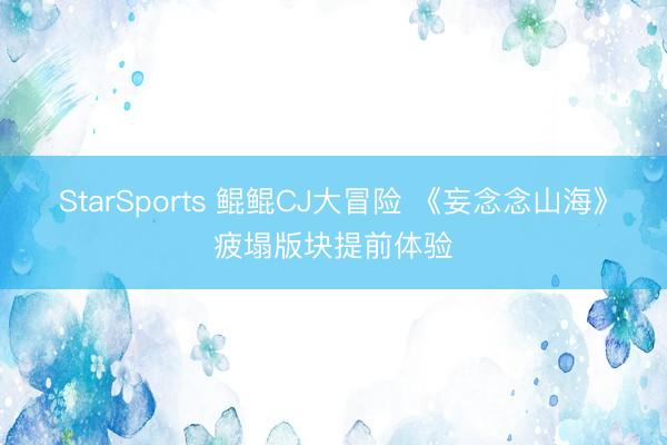 StarSports 鲲鲲CJ大冒险 《妄念念山海》疲塌版块提前体验