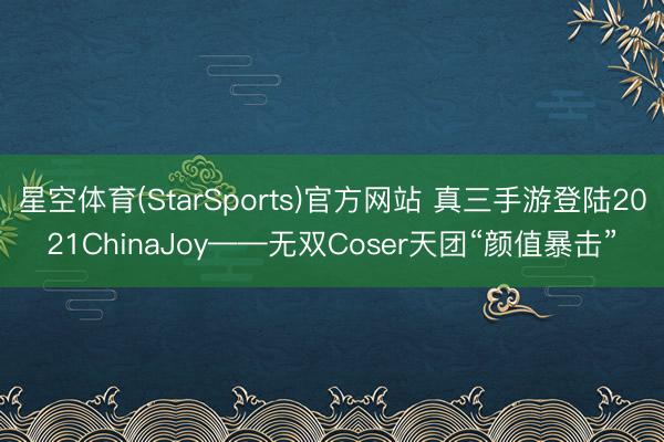 星空体育(StarSports)官方网站 真三手游登陆2021ChinaJoy——无双Coser天团“颜值暴击”