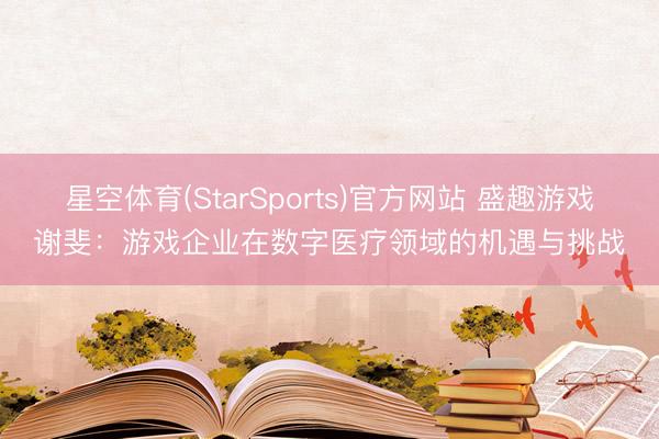 星空体育(StarSports)官方网站 盛趣游戏谢斐:游戏企业在数字医疗领域的机遇与挑战