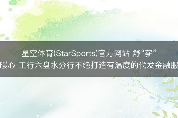 星空体育(StarSports)官方网站 舒“薪”更暖心 工行六盘水分行不绝打造有温度的代发金融服务