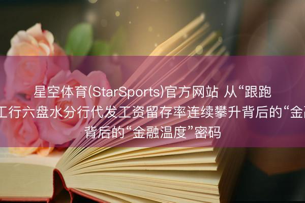 星空体育(StarSports)官方网站 从“跟跑”到“领跑” 工行六盘水分行代发工资留存率连续攀升背后的“金融温度”密码