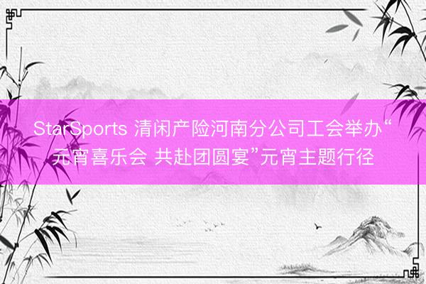 StarSports 清闲产险河南分公司工会举办“元宵喜乐会 共赴团圆宴”元宵主题行径