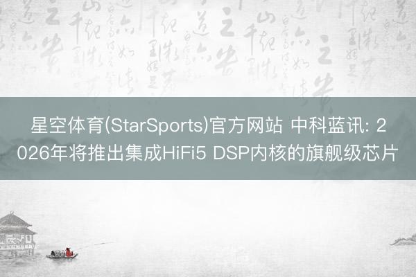 星空体育(StarSports)官方网站 中科蓝讯: 2026年将推出集成HiFi5 DSP内核的旗舰级芯片