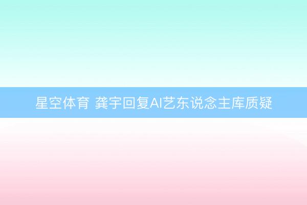 星空体育 龚宇回复AI艺东说念主库质疑