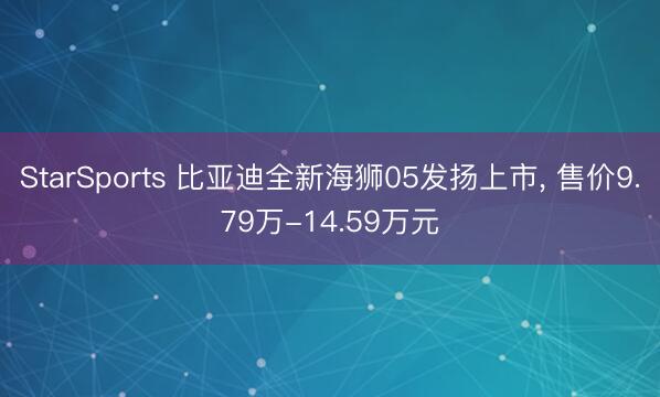 StarSports 比亚迪全新海狮05发扬上市， 售价9.79万-14.59万元