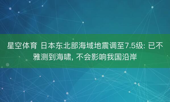 星空体育 日本东北部海域地震调至7.5级: 已不雅测到海啸， 不会影响我国沿岸
