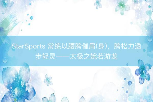 StarSports 常练以腰胯催肩(身)，胯松力透步轻灵——太极之婉若游龙