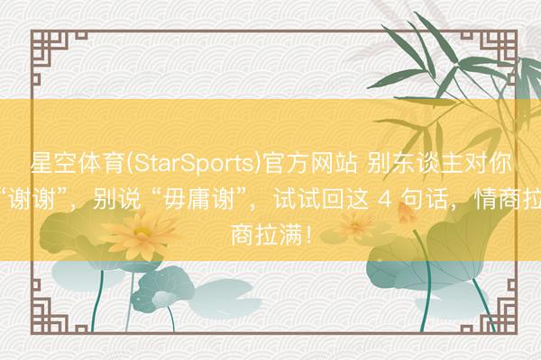 星空体育(StarSports)官方网站 别东谈主对你说 “谢谢”，别说 “毋庸谢”，试试回这 4 句话，情商拉满！