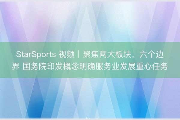 StarSports 视频丨聚焦两大板块、六个边界 国务院印发概念明确服务业发展重心任务
