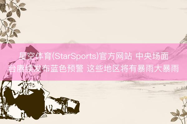 星空体育(StarSports)官方网站 中央场面台赓续发布蓝色预警 这些地区将有暴雨大暴雨