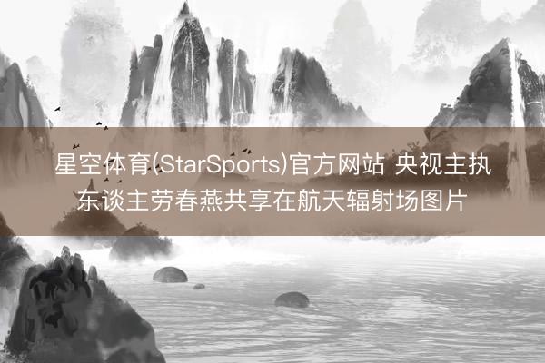 星空体育(StarSports)官方网站 央视主执东谈主劳春燕共享在航天辐射场图片