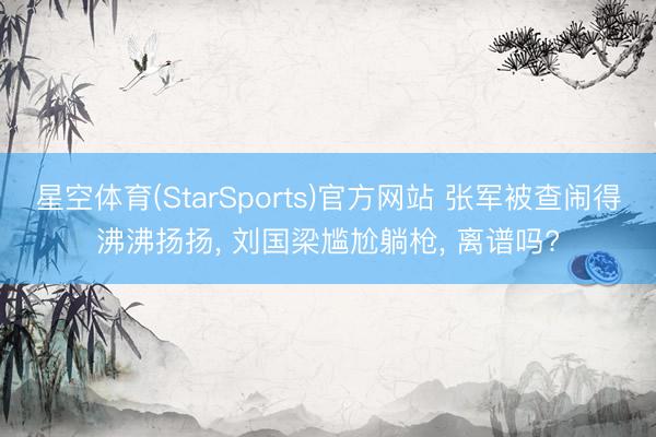 星空体育(StarSports)官方网站 张军被查闹得沸沸扬扬， 刘国梁尴尬躺枪， 离谱吗?