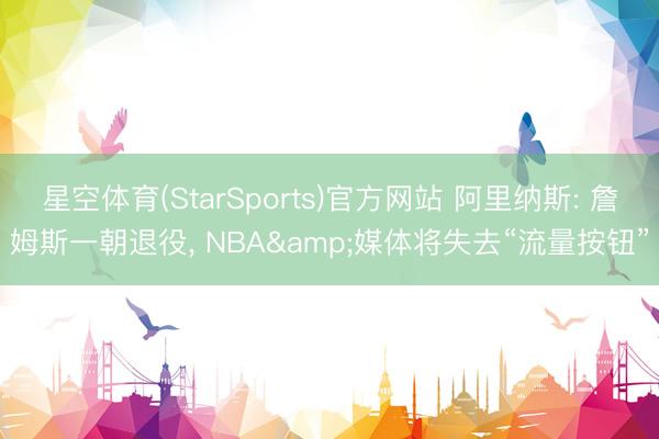 星空体育(StarSports)官方网站 阿里纳斯: 詹姆斯一朝退役， NBA&媒体将失去“流量按钮”