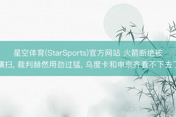 星空体育(StarSports)官方网站 火箭断绝被横扫， 裁判赫然用劲过猛， 乌度卡和申京齐看不下去了