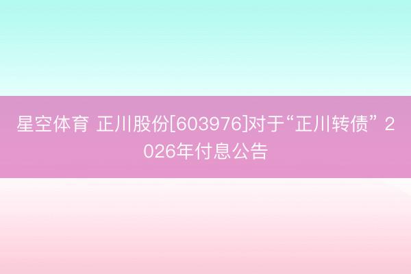 星空体育 正川股份[603976]对于“正川转债” 2026年付息公告