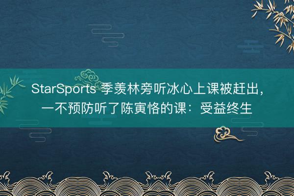 StarSports 季羡林旁听冰心上课被赶出，一不预防听了陈寅恪的课：受益终生