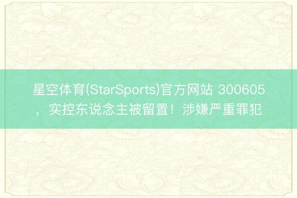 星空体育(StarSports)官方网站 300605，实控东说念主被留置！涉嫌严重罪犯
