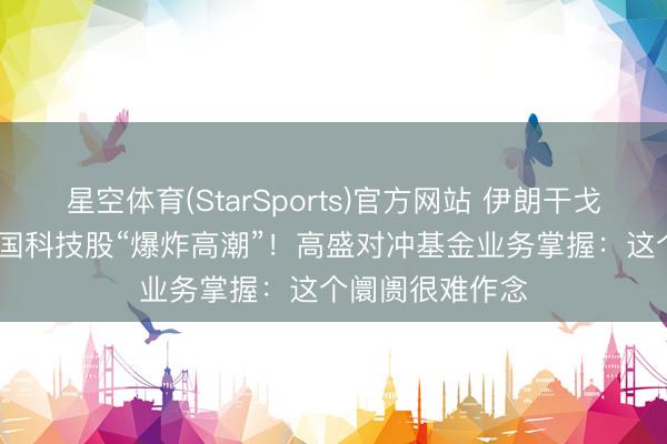 星空体育(StarSports)官方网站 伊朗干戈“扑朔迷离” 全国科技股“爆炸高潮”！高盛对冲基金业务掌握：这个阛阓很难作念