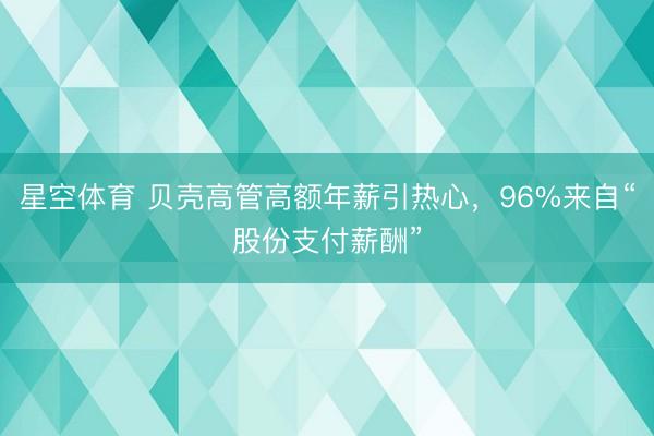 星空体育 贝壳高管高额年薪引热心，96%来自“股份支付薪酬”