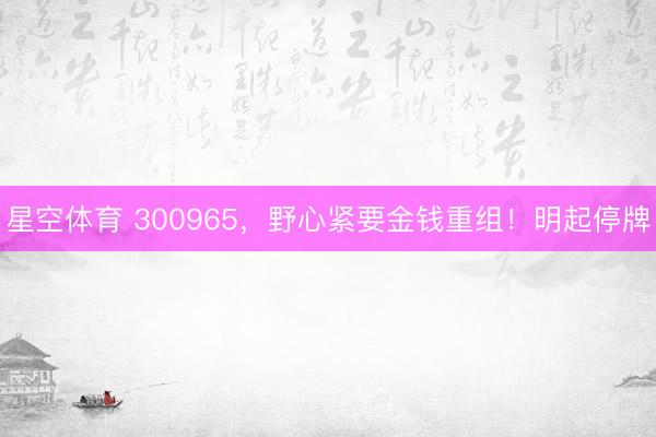 星空体育 300965，野心紧要金钱重组！明起停牌