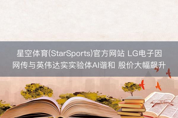 星空体育(StarSports)官方网站 LG电子因网传与英伟达实实验体AI谐和 股价大幅飙升