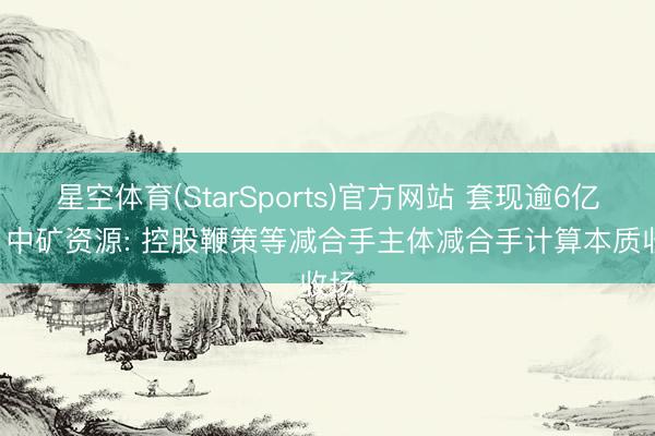 星空体育(StarSports)官方网站 套现逾6亿元! 中矿资源: 控股鞭策等减合手主体减合手计算本质收场