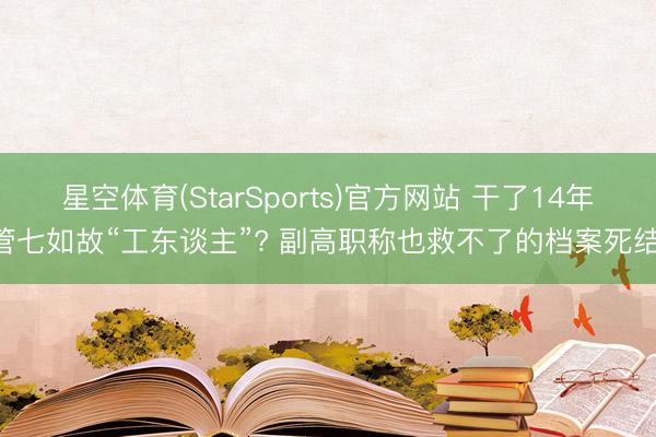 星空体育(StarSports)官方网站 干了14年管七如故“工东谈主”? 副高职称也救不了的档案死结!