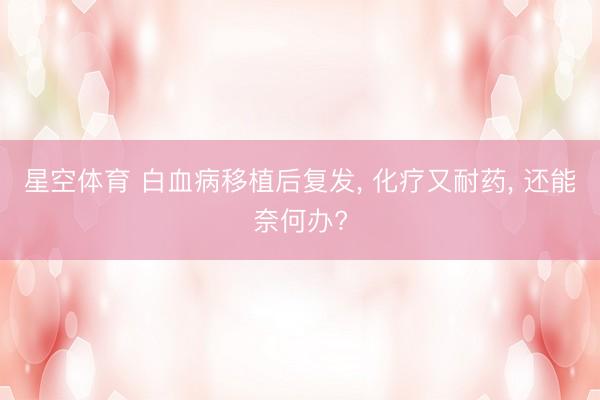 星空体育 白血病移植后复发， 化疗又耐药， 还能奈何办?