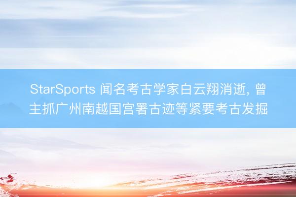 StarSports 闻名考古学家白云翔消逝， 曾主抓广州南越国宫署古迹等紧要考古发掘